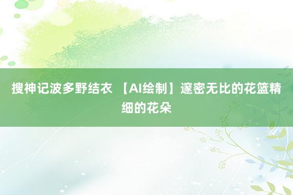 搜神记波多野结衣 【AI绘制】邃密无比的花篮精细的花朵