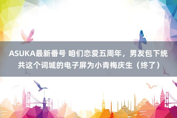 ASUKA最新番号 咱们恋爱五周年，男友包下统共这个词城的电子屏为小青梅庆生（终了）