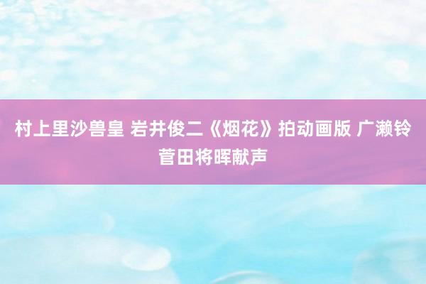 村上里沙兽皇 岩井俊二《烟花》拍动画版 广濑铃菅田将晖献声