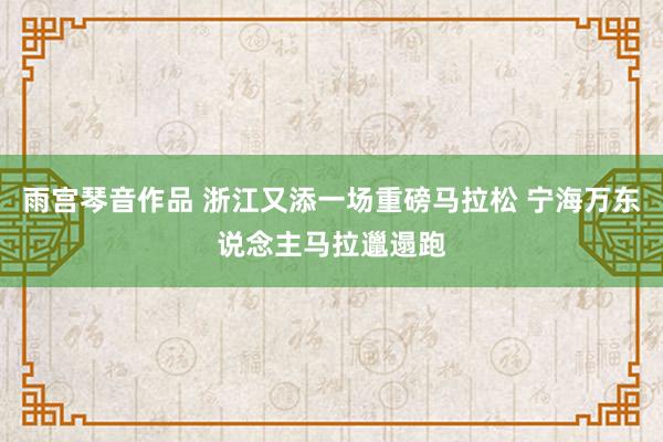雨宫琴音作品 浙江又添一场重磅马拉松 宁海万东说念主马拉邋遢跑