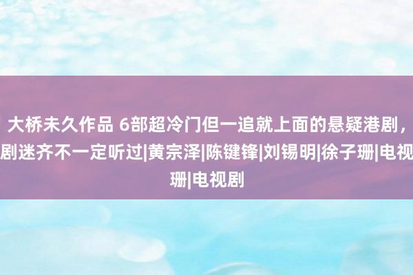 大桥未久作品 6部超冷门但一追就上面的悬疑港剧，老剧迷齐不一定听过|黄宗泽|陈键锋|刘锡明|徐子珊|电视剧