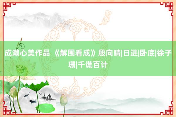 成濑心美作品 《解围看成》殷向晴|日进|卧底|徐子珊|千谎百计