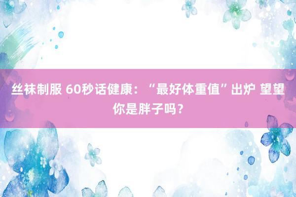 丝袜制服 60秒话健康：“最好体重值”出炉 望望你是胖子吗？