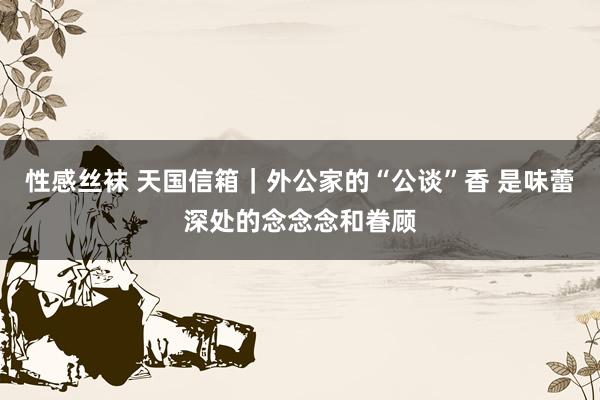 性感丝袜 天国信箱｜外公家的“公谈”香 是味蕾深处的念念念和眷顾