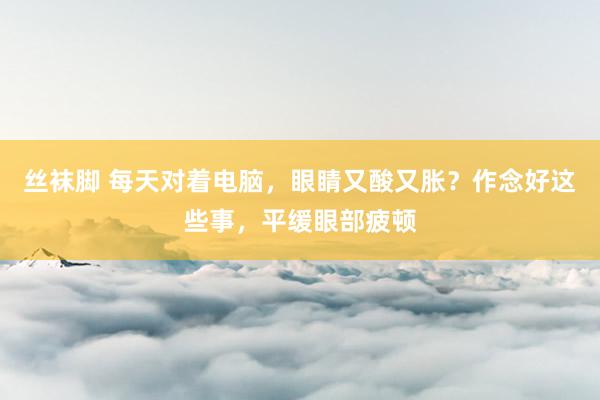 丝袜脚 每天对着电脑，眼睛又酸又胀？作念好这些事，平缓眼部疲顿