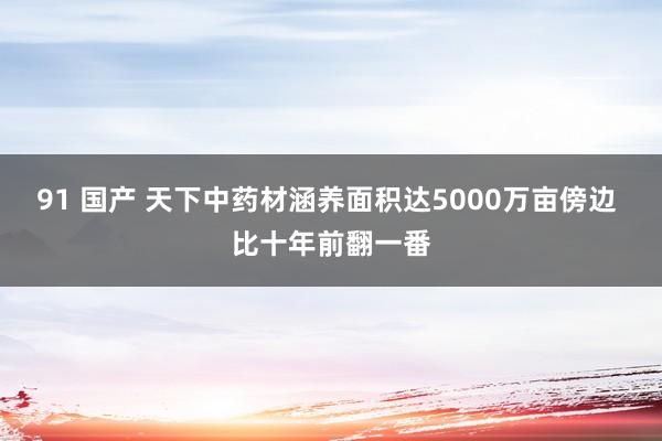 91 国产 天下中药材涵养面积达5000万亩傍边 比十年前翻一番