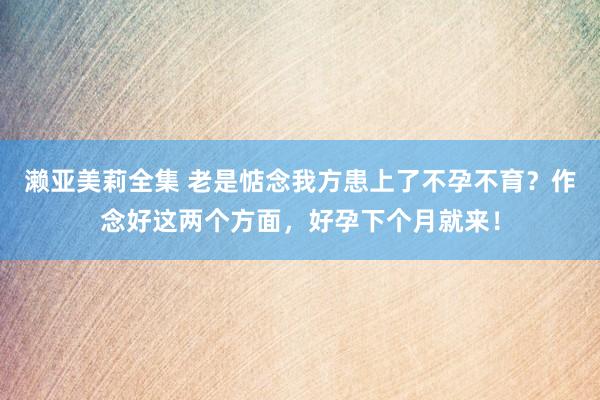 濑亚美莉全集 老是惦念我方患上了不孕不育？作念好这两个方面，好孕下个月就来！