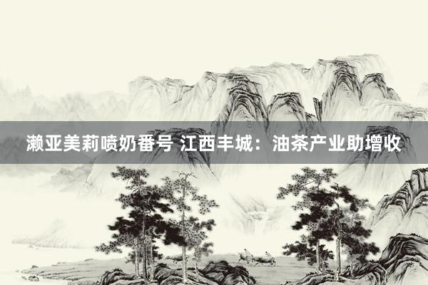 濑亚美莉喷奶番号 江西丰城：油茶产业助增收