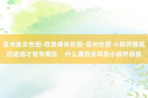 亚洲美女色图-欧美裸体色图-亚洲色图 小鹅呼肠孤的退缩才智有哪些    什么原因会导致小鹅呼肠孤