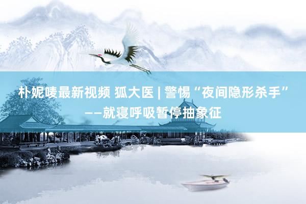 朴妮唛最新视频 狐大医 | 警惕“夜间隐形杀手”——就寝呼吸暂停抽象征