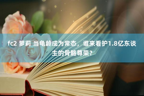 fc2 萝莉 当龟龄成为常态，谁来看护1.8亿东谈主的骨骼尊荣？