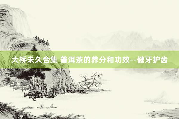 大桥未久合集 普洱茶的养分和功效--健牙护齿