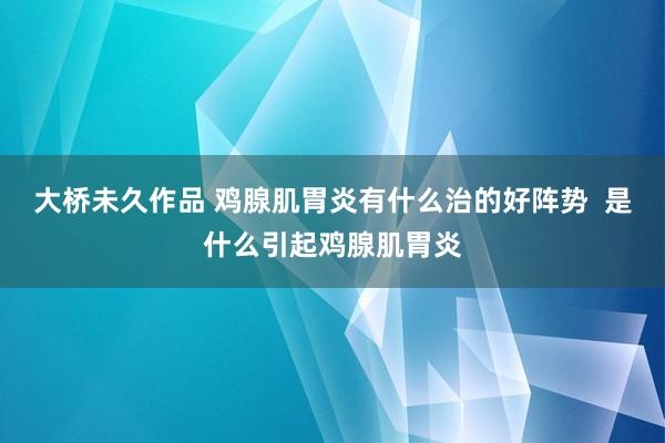 大桥未久作品 鸡腺肌胃炎有什么治的好阵势  是什么引起鸡腺肌胃炎