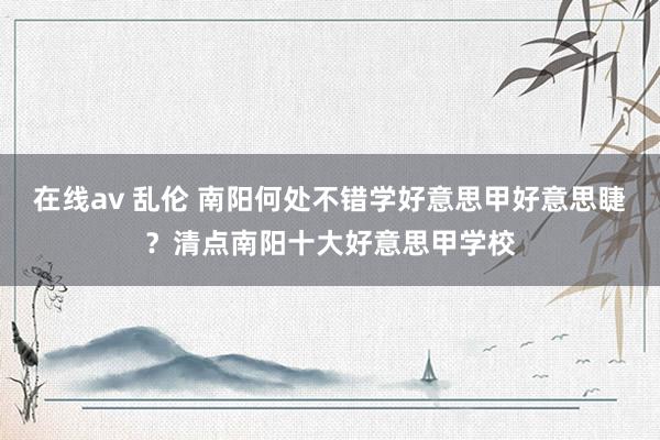 在线av 乱伦 南阳何处不错学好意思甲好意思睫？清点南阳十大好意思甲学校
