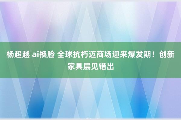 杨超越 ai换脸 全球抗朽迈商场迎来爆发期！创新家具层见错出