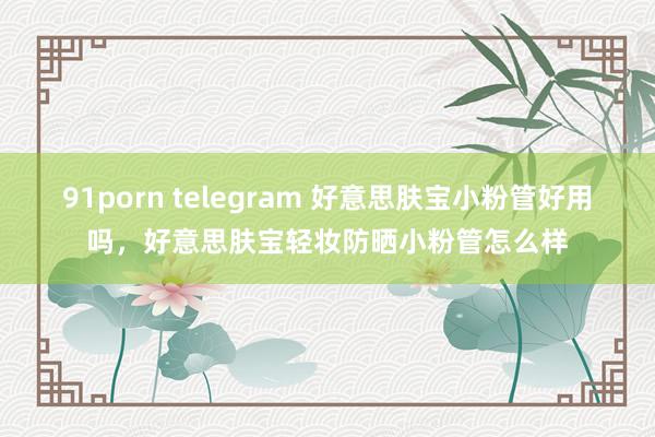 91porn telegram 好意思肤宝小粉管好用吗，好意思肤宝轻妆防晒小粉管怎么样