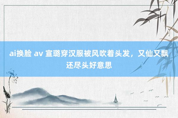 ai换脸 av 宣璐穿汉服被风吹着头发，又仙又飘还尽头好意思