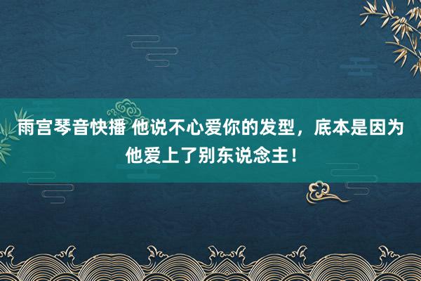 雨宫琴音快播 他说不心爱你的发型，底本是因为他爱上了别东说念主！