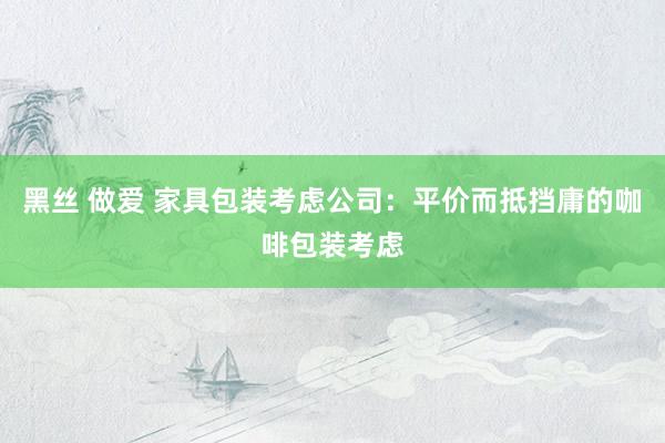 黑丝 做爱 家具包装考虑公司：平价而抵挡庸的咖啡包装考虑