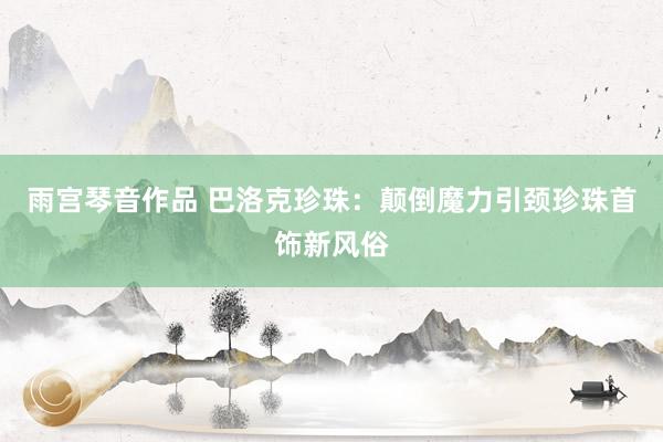 雨宫琴音作品 巴洛克珍珠：颠倒魔力引颈珍珠首饰新风俗