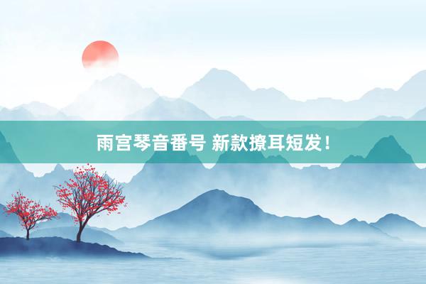 雨宫琴音番号 新款撩耳短发！