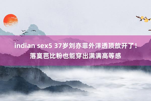 indian sex5 37岁刘亦菲外洋透顶放开了！落寞芭比粉也能穿出满满高等感