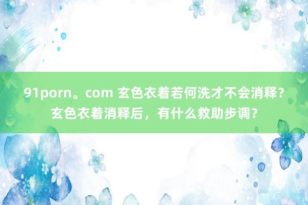 91porn。com 玄色衣着若何洗才不会消释？玄色衣着消释后，有什么救助步调？