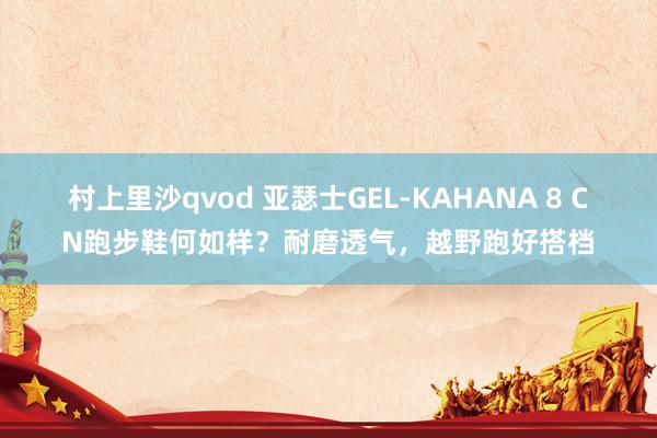 村上里沙qvod 亚瑟士GEL-KAHANA 8 CN跑步鞋何如样？耐磨透气，越野跑好搭档