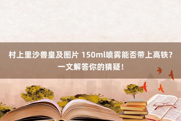 村上里沙兽皇及图片 150ml喷雾能否带上高铁？一文解答你的猜疑！