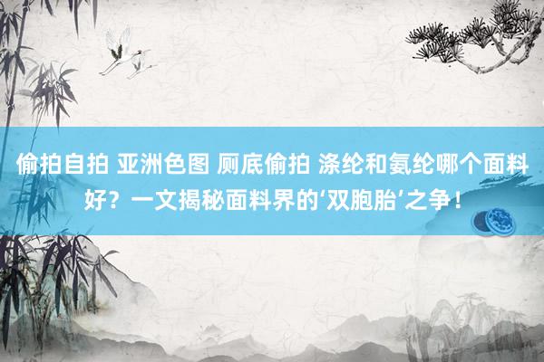 偷拍自拍 亚洲色图 厕底偷拍 涤纶和氨纶哪个面料好？一文揭秘面料界的‘双胞胎’之争！