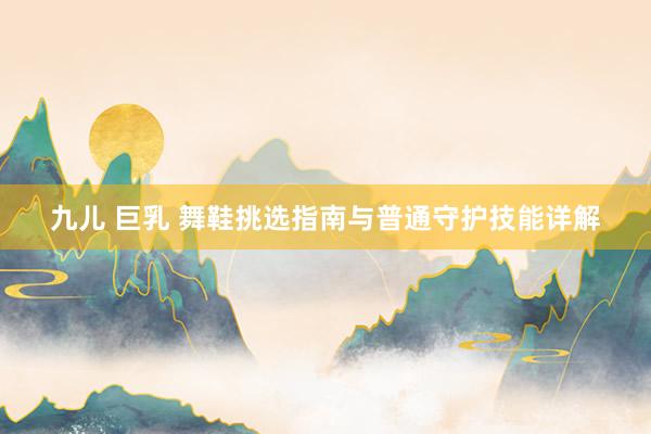 九儿 巨乳 舞鞋挑选指南与普通守护技能详解