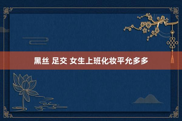 黑丝 足交 女生上班化妆平允多多