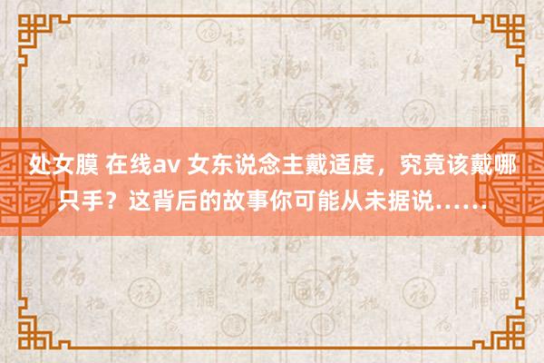 处女膜 在线av 女东说念主戴适度，究竟该戴哪只手？这背后的故事你可能从未据说……