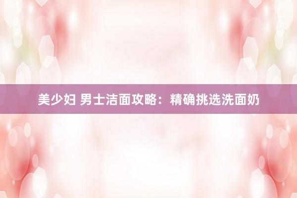 美少妇 男士洁面攻略：精确挑选洗面奶