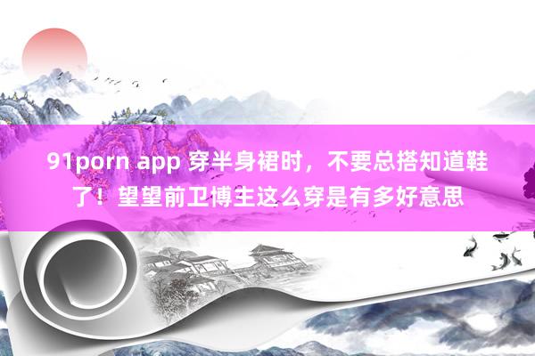 91porn app 穿半身裙时，不要总搭知道鞋了！望望前卫博主这么穿是有多好意思