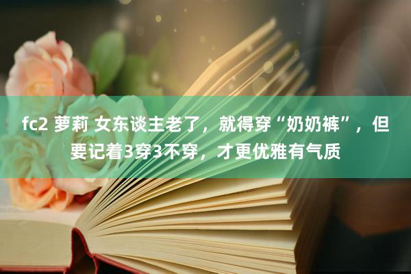 fc2 萝莉 女东谈主老了，就得穿“奶奶裤”，但要记着3穿3不穿，才更优雅有气质