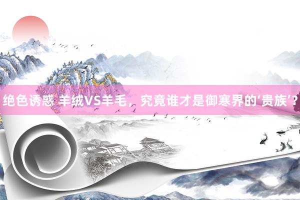 绝色诱惑 羊绒VS羊毛，究竟谁才是御寒界的‘贵族’？
