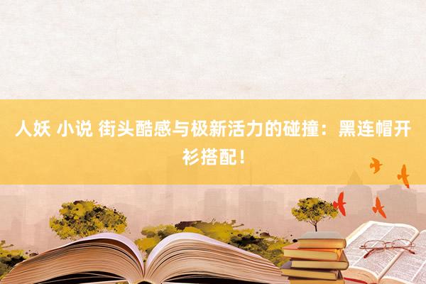 人妖 小说 街头酷感与极新活力的碰撞：黑连帽开衫搭配！
