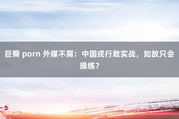 巨臀 porn 外媒不屑：中国戎行敢实战，如故只会操练？