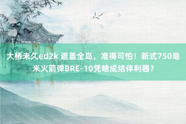大桥未久ed2k 遮盖全岛，准得可怕！新式750毫米火箭弹BRE-10凭啥成结伴利器？