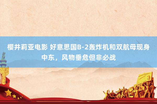 樱井莉亚电影 好意思国B-2轰炸机和双航母现身中东，风物垂危但非必战