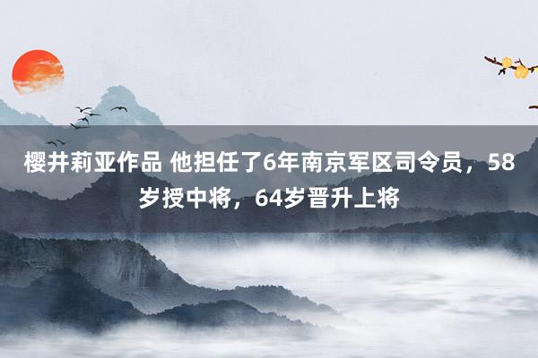 樱井莉亚作品 他担任了6年南京军区司令员，58岁授中将，64岁晋升上将