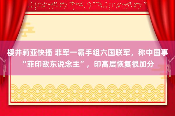 樱井莉亚快播 菲军一霸手组六国联军，称中国事“菲印敌东说念主”，印高层恢复很加分