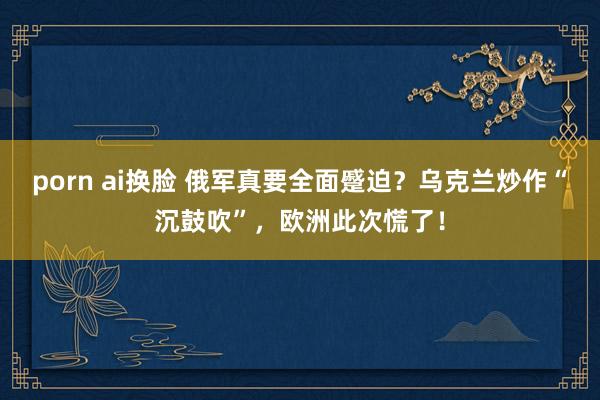 porn ai换脸 俄军真要全面蹙迫？乌克兰炒作“沉鼓吹”，欧洲此次慌了！
