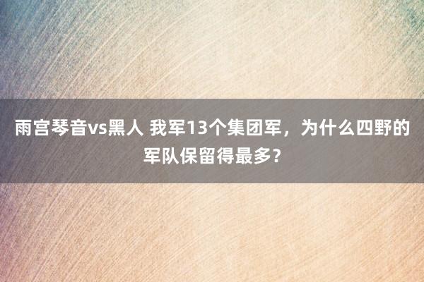 雨宫琴音vs黑人 我军13个集团军，为什么四野的军队保留得最多？