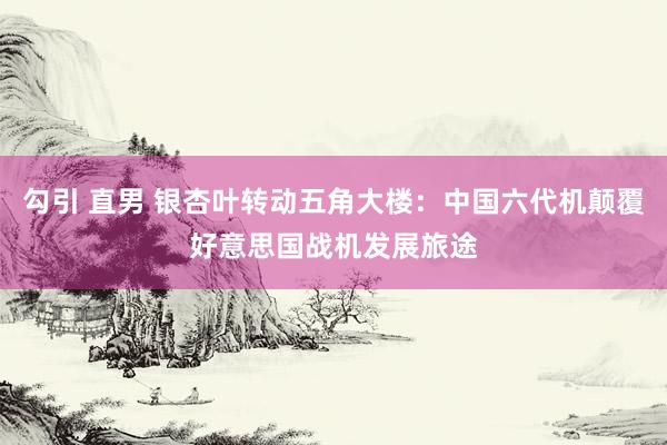 勾引 直男 银杏叶转动五角大楼：中国六代机颠覆好意思国战机发展旅途