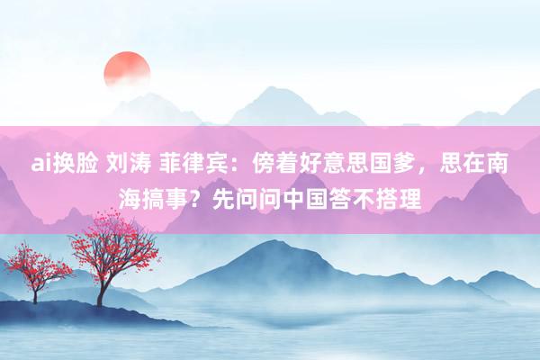 ai换脸 刘涛 菲律宾：傍着好意思国爹，思在南海搞事？先问问中国答不搭理