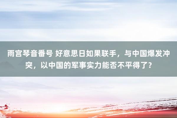 雨宫琴音番号 好意思日如果联手，与中国爆发冲突，以中国的军事实力能否不平得了？