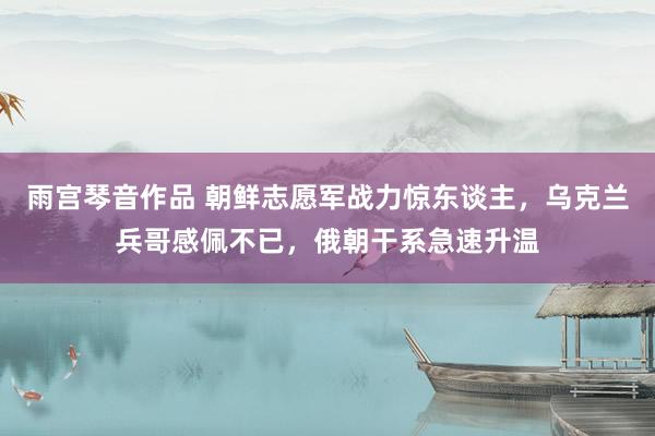 雨宫琴音作品 朝鲜志愿军战力惊东谈主，乌克兰兵哥感佩不已，俄朝干系急速升温