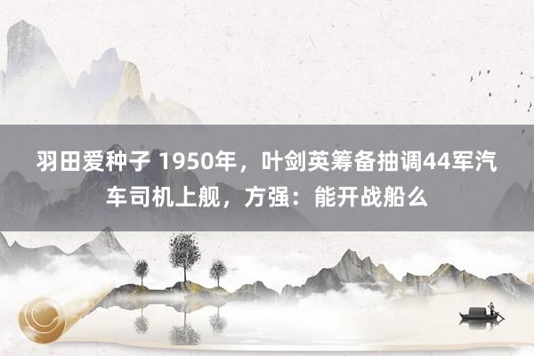 羽田爱种子 1950年，叶剑英筹备抽调44军汽车司机上舰，方强：能开战船么